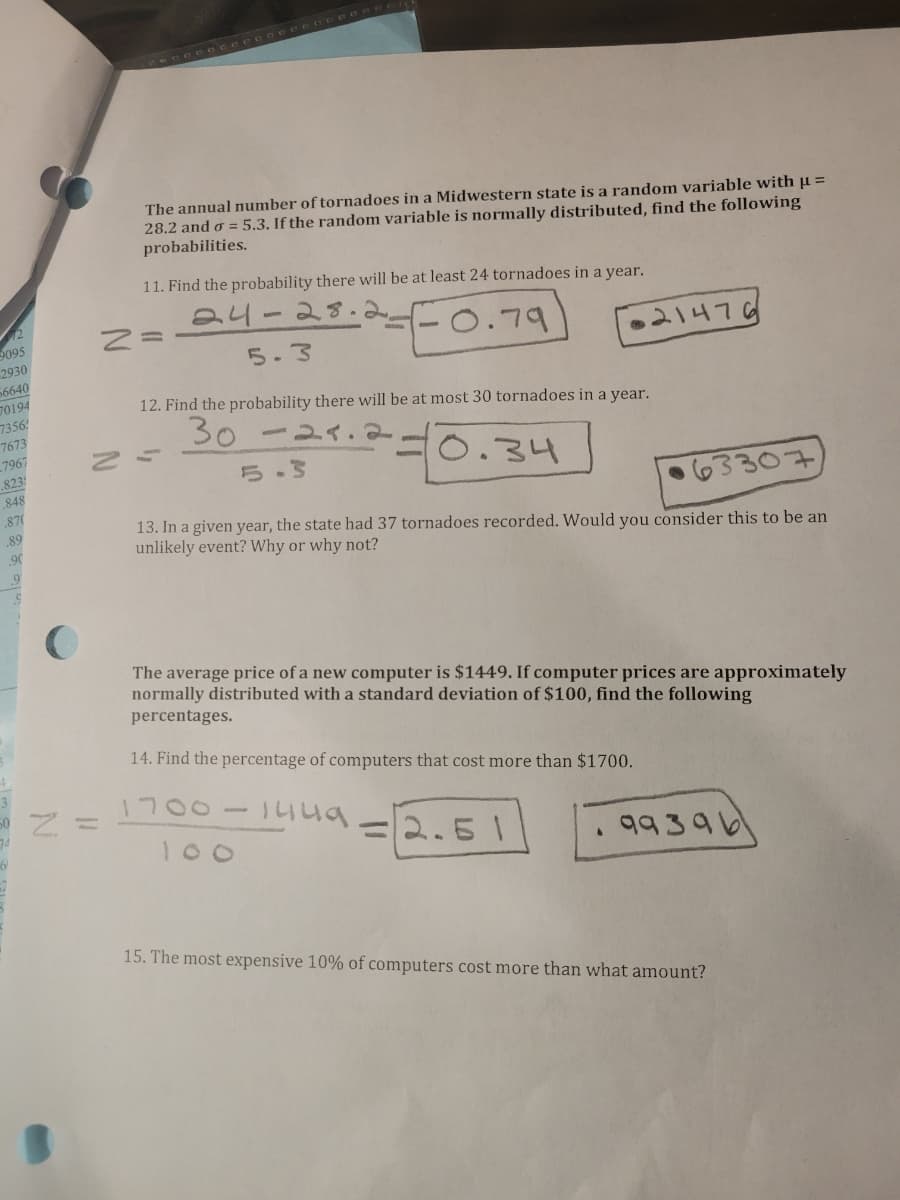 The annual number of tornadoes in a Midwestern state is a random variable with u =
28.2 and o = 5.3. If the random variable is normally distributed, find the following
probabilities.
11. Find the probability there will be at least 24 tornadoes in a year.
24-28
9095
2930
56640
0.79
21476
5.3
6104
7356
12. Find the probability there will be at most 30 tornadoes in a year.
30
7673
7967
8231
0.34
5.3
63307
848
.87
13. In a given year, the state had 37 tornadoes recorded. Would you consider this to be an
unlikely event? Why or why not?
.89
90
The average price of a new computer is $1449. If computer prices are approximately
normally distributed with a standard deviation of $100, find the following
percentages.
14. Find the percentage of computers that cost more than $1700.
1700
%3D
2.51
99396
100
15. The most expensive 10% of computers cost more than what amount?
