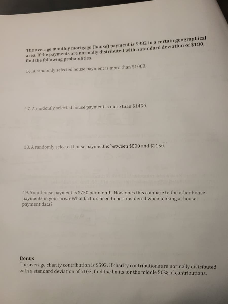 The average monthly mortgage (house) payment is $982 in a certain geographical
area. If the payments are normally distributed with a standard deviation of $180,
find the following probabilities.
16. A randomly selected house payment is more than $1000.
17. A randomly selected house payment is more than $1450.
18. A randomly selected house payment is between $800 and $1150.
19. Your house payment is $750 per month. How does this compare to the other house
payments in your area? What factors need to be considered when looking at house
payment data?
Bonus
The average charity contribution is $592. If charity contributions are normally distributed
with a standard deviation of $103, find the limits for the middle 50% of contributions.
