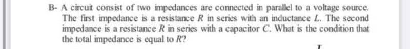 B- A circuit consist of two impedances are connected in parallel to a voltage source.
The first impedance is a resistance R in series with an inductance L. The second
impedance is a resistance R in series with a capacitor C. What is the condition that
the total impedance is equal to R?
