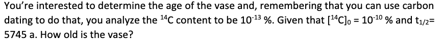 You're interested to determine the age of the vase and, remembering that you can use carbon
dating to do that, you analyze the 14C content to be 10-13 %. Given that [14C]o = 1010 % and t1/2=
5745 a. How old is the vase?
