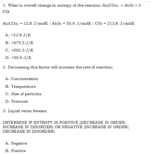 1. What is overall change in entropy of the reaction: Al:(CO:): -> A1:O: + 3
CO
Al:(CO:): = 12.8 J/molk ; Al:O: = 50.9 J/molk ; CO: = 213.8 J/molK
A. +12.8 J/K
B. +679.5 J/K
C. +692.3 J/K
D. +50.9 J/K
2. Decreasing this factor wil1 increase the rate of reaction:
A. Concentration
B. Temperature
C. Size of particles
D. Pressure
3. Liquid water freezes:
DETERMINE IF ENTROPY IS POSITIVE (DECREASE IN ORDER;
INCREASE IN DISORDER) OR NEGATIVE (INCREASE IN ORDER;
DECREASE IN DISORDER)
A. Negative
B. Positive
