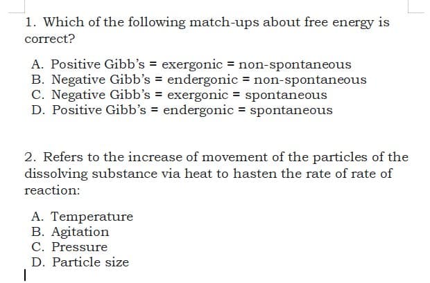 1. Which of the following match-ups about free energy is
correct?
A. Positive Gibb's = exergonic = non-spontaneous
B. Negative Gibb’s = endergonic = non-spontaneous
C. Negative Gibb's = exergonic = spontaneous
D. Positive Gibb's = endergonic = spontaneous
2. Refers to the increase of movement of the particles of the
dissolving substance via heat to hasten the rate of rate of
reaction:
A. Temperature
B. Agitation
C. Pressure
D. Particle size
