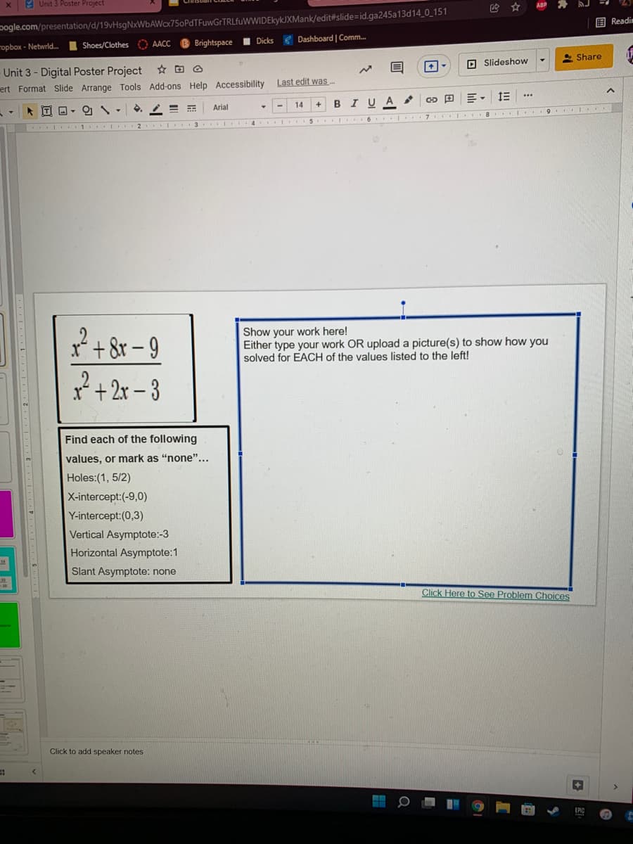 x 9 Unit 3 Poster Project
ABP
pogle.com/presentation/d/19vHsgNxWbAWcx75oPdTFuwGrTRLfuWWIDEkykJXMank/edit#slide=id.ga245a13d14_0_151
国Readim
opbox - Netwrld.
Shoes/Clothes O AACC
B Brightspace I Dicks
Dashboard | Comm.
- Share
-Unit 3 - Digital Poster Project
ert Format Slide Arrange Tools Add-ons Help Accessibility
O Slideshow
Last edit was-
..
* IT O-
Arial
14
A
9 ..
. .. 3 I 4 I .. S IIIO 16 7. ..8 .....
+8r-9
? + 2r – 3
Show your work here!
Either type your work OR upload a picture(s) to show how you
solved for EACH of the values listed to the left!
Find each of the following
values, or mark as "none"...
Holes:(1, 5/2)
X-intercept:(-9,0)
Y-intercept:(0,3)
Vertical Asymptote:-3
Horizontal Asymptote:1
Slant Asymptote: none
Click Here to See Problem Choices
Click to add speaker notes
lili
