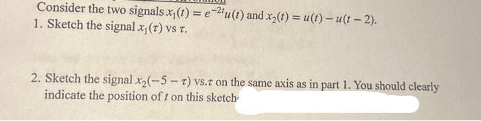 Consider the two signals x₁(t) = e-2¹u(t) and x₂(t) = u(1) - u(1-2).
1. Sketch the signal x₁(T) vs T.
2. Sketch the signal x₂(-5-7) vs.r on the same axis as in part 1. You should clearly
indicate the position of t on this sketch