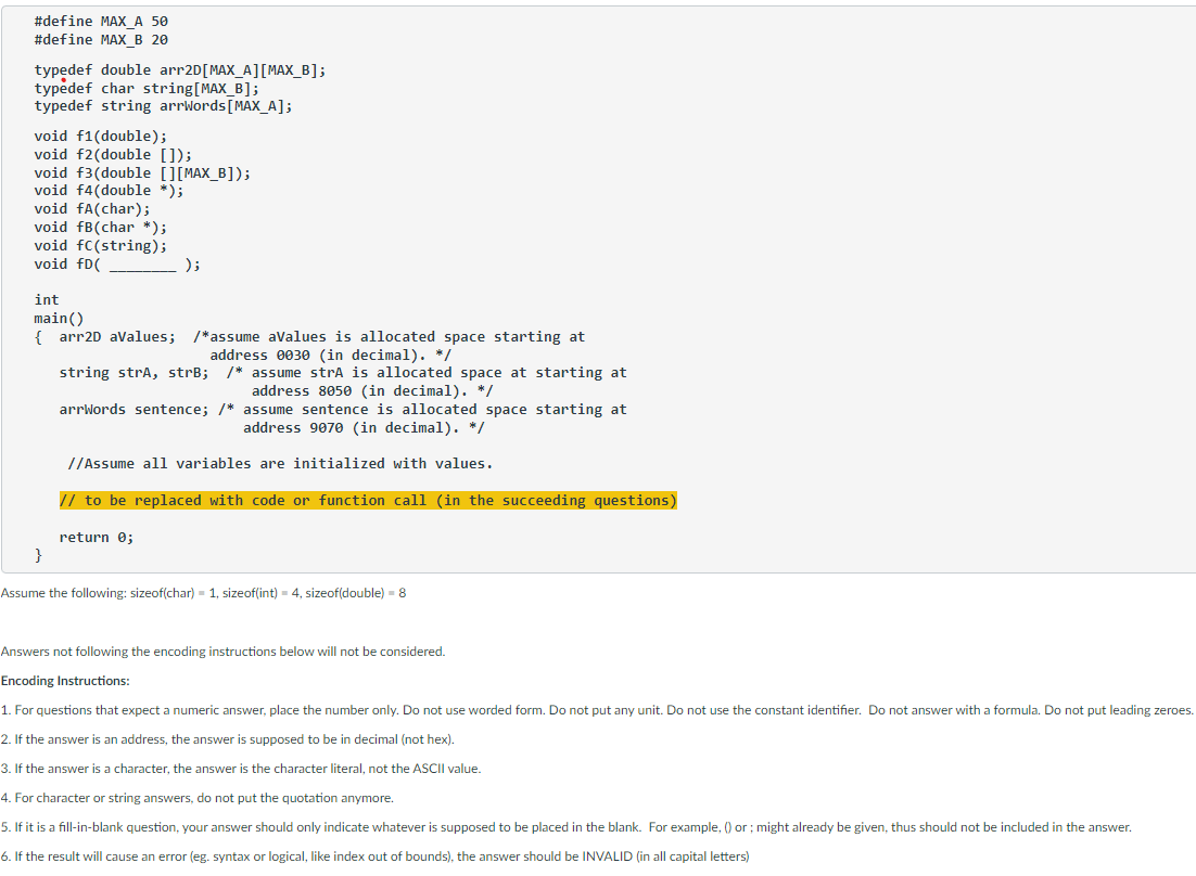 #define MAX _A 50
#define MAX_B 20
typedef double arr2D [MAX_A] [MAX_B];
typedef char string[MAX_B];
typedef string arrWords [MAX_A];
void f1(double);
void f2(double []);
void f3(double [][MAX_B]);
void f4(double *);
void fa(char);
void fB(char *);
void fc (string);
void fD(
);
int
main()
{arr2D aValues; /*assume aValues is allocated space starting at
address 0030 (in decimal). */
string strA, strB; /* assume strA is allocated space at starting at
address 8050 (in decimal). */
arrWords sentence; /*
assume sentence is allocated space starting at
address 9070 (in decimal). */
//Assume all variables are initialized with values.
// to be replaced with code or function call (in the succeedin questions)
return 0;
}
Assume the following: sizeof(char) = 1, sizeof(int) = 4, sizeof(double) = 8
Answers not following the encoding instructions below will not be considered.
Encoding Instructions:
1. For questions that expect a numeric answer, place the number only. Do not use worded form. Do not put any unit. Do not use the constant identifier. Do not answer with a formula. Do not put leading zeroes.
2. If the answer is an address, the answer is supposed to be in decimal (not hex).
3. If the answer is a character, the answer is the character literal, not the ASCII value.
4. For character or string answers, do not put the quotation anymore.
5. If it is a fill-in-blank question, your answer should only indicate whatever is supposed to be placed in the blank. For example, () or ; might already be given, thus should not be included in the answer.
6. If the result will cause an error (eg. syntax or logical, like index out of bounds), the answer should be INVALID (in all capital letters)