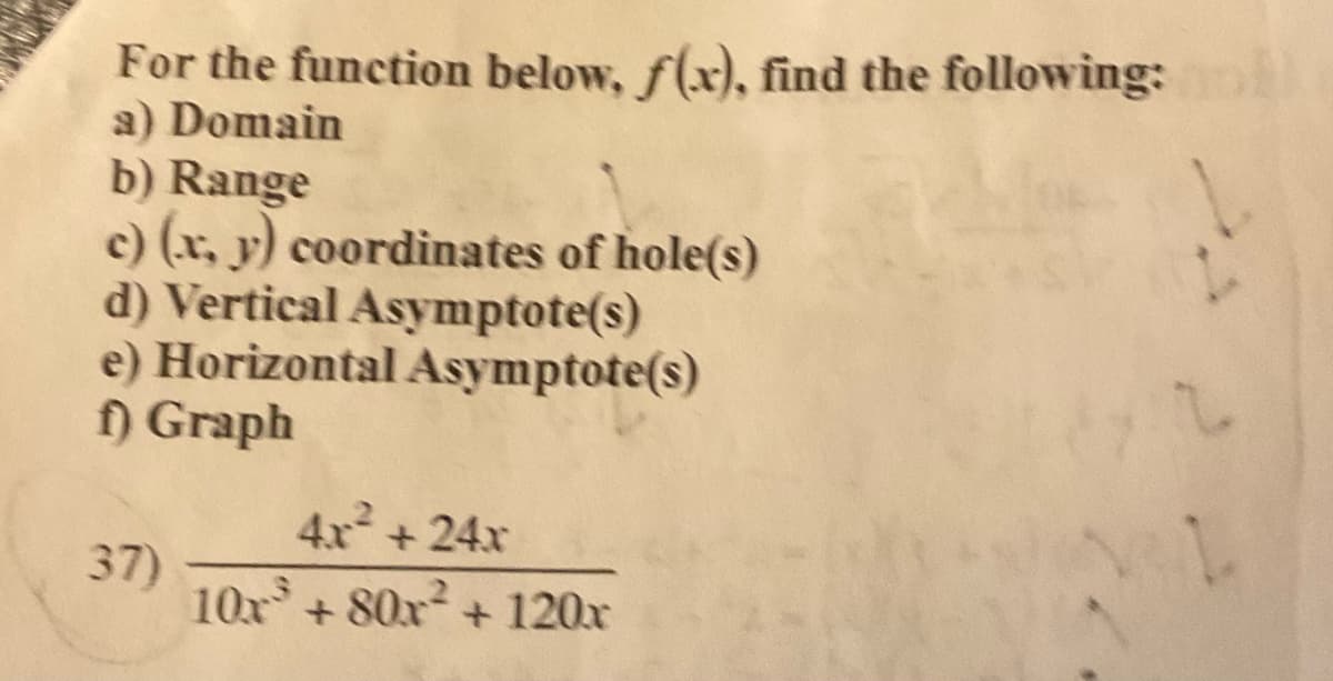 For the function below, f(x), find the following:
a) Domain
b) Range
c) (x, y) coordinates of hole(s)
d) Vertical Asymptote(s)
e) Horizontal Asymptote(s)
f) Graph
37)
4x² +24x
10x³ +80x² + 120x