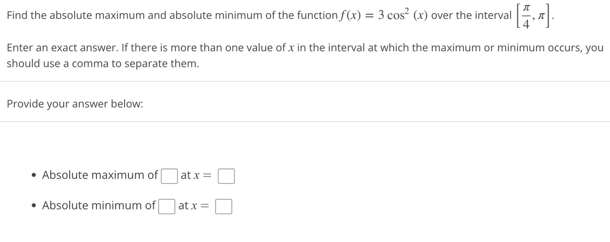 Find the absolute maximum and absolute minimum of the function f(x) = 3 cos² (x) over the interval
[1,₂].
Enter an exact answer. If there is more than one value of x in the interval at which the maximum or minimum occurs, you
should use a comma to separate them.
Provide your answer below:
• Absolute maximum of
• Absolute minimum of
at x =
at x =