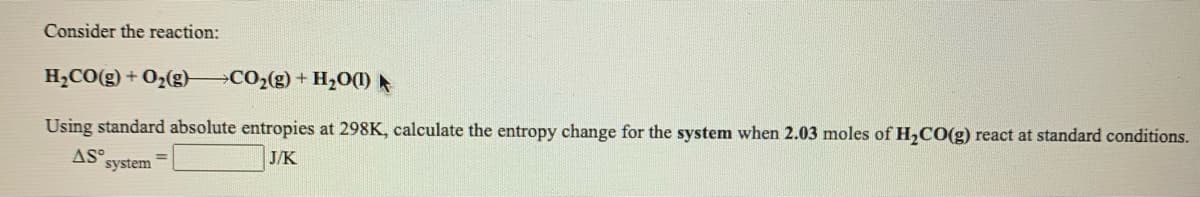 Consider the reaction:
H,CO(g) + O2(g) CO2(g) + H20(1)
Using standard absolute entropies at 298K, calculate the entropy change for the system when 2.03 moles of H,CO(g) react at standard conditions.
AS°
system
J/K
