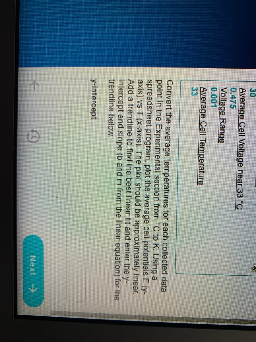 30
Average Cell Voltage near 33 °C
0.475
Voltage Range
0.001
Average Cell Temperature
33
Convert the average temperatures for each collected data
point in the Experimental section from "C to K. Using a
spreadsheet program, plot the average cell potentials E (y-
axis) vs T (x-axis). The plot should be approximately linear.
Add a trendline to find the best linear fit and enter the y-
intercept and slope (b and m from the linear equation) for the
trendline below.
y-intercept
Next ->
