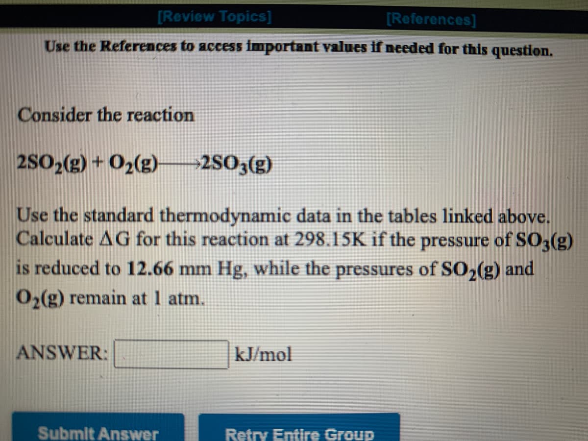 [Review Topics]
[References]
Use the References to access important values if needed for this question.
Consider the reaction
2SO2(g) +O2(g)
→2SO3(g)
Use the standard thermodynamic data in the tables linked above.
Calculate AG for this reaction at 298.15K if the pressure of SO3(g)
is reduced to 12.66 mm Hg, while the pressures of SO2(g) and
O2(g) remain at 1 atm.
ANSWER:
kJ/mol
Submit Answer
Retry Entire Group
