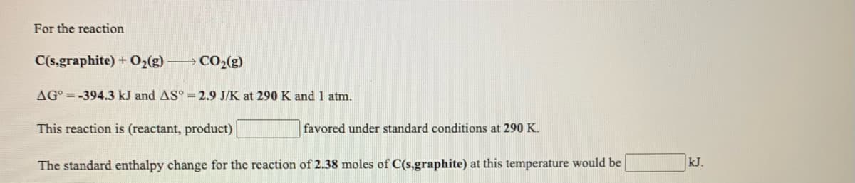 For the reaction
C(s,graphite) + 02(g) CO2(g)
AG° = -394.3 kJ and AS° = 2.9 J/K at 290 K and 1 atm.
This reaction is (reactant, product)
favored under standard conditions at 290 K.
The standard enthalpy change for the reaction of 2.38 moles of C(s,graphite) at this temperature would be
kJ.
