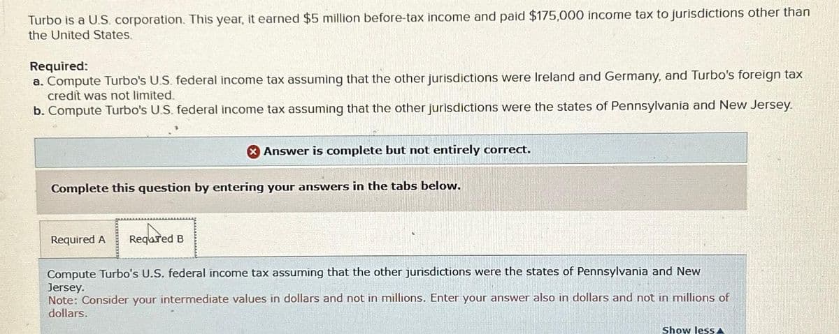 Turbo is a U.S. corporation. This year, it earned $5 million before-tax income and paid $175,000 income tax to jurisdictions other than
the United States.
Required:
a. Compute Turbo's U.S. federal income tax assuming that the other jurisdictions were Ireland and Germany, and Turbo's foreign tax
credit was not limited.
b. Compute Turbo's U.S. federal income tax assuming that the other jurisdictions were the states of Pennsylvania and New Jersey.
X Answer is complete but not entirely correct.
Complete this question by entering your answers in the tabs below.
Required A Reqared B
Compute Turbo's U.S. federal income tax assuming that the other jurisdictions were the states of Pennsylvania and New
Jersey.
Note: Consider your intermediate values in dollars and not in millions. Enter your answer also in dollars and not in millions of
dollars.
Show less A