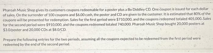 Pharoah Music Shop gives its customers coupons redeemable for a poster plus a Bo Diddley CD. One coupon is issued for each dollar
of sales. On the surrender of 100 coupons and $6.00 cash, the poster and CD are given to the customer. It is estimated that 80% of the
coupons will be presented for redemption. Sales for the first period were $710,000, and the coupons redeemed totaled 405,000.Sales
for the second period were $910,000, and the coupons redeemed totaled 740,000. Pharoah Music Shop bought 20,000 posters at
$3.0/poster and 20,000 CDs at $8.0/CD.
Prepare the following entries for the two periods, assuming all the coupons expected to be redeemed from the first period were
redeemed by the end of the second period.