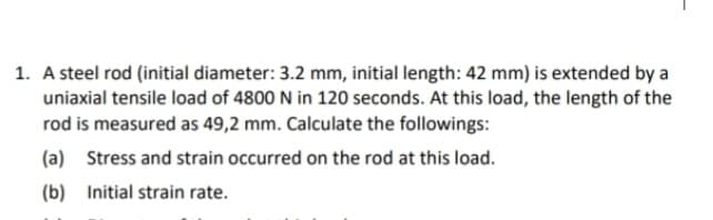 1. A steel rod (initial diameter: 3.2 mm, initial length: 42 mm) is extended by a
uniaxial tensile load of 4800 N in 120 seconds. At this load, the length of the
rod is measured as 49,2 mm. Calculate the followings:
(a) Stress and strain occurred on the rod at this load.
(b)
Initial strain rate.