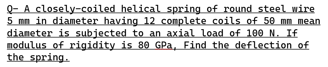 Q- A closely-coiled helical spring of round steel wire
5 mm in diameter having 12 complete coils of 50 mm mean
diameter is subjected to an axial load of 100 N. If
modulus of rigidity is 80 GPa, Find the deflection of
the spring.