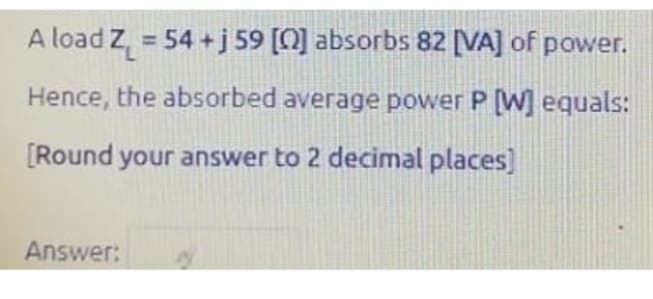 A load Z₁ = 54 + j 59 [0] absorbs 82 [VA] of power.
Hence, the absorbed average power P [W] equals:
[Round your answer to 2 decimal places]
Answer:
2