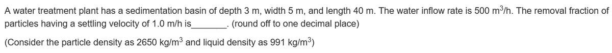 A water treatment plant has a sedimentation basin of depth 3 m, width 5 m, and length 40 m. The water inflow rate is 500 m³/h. The removal fraction of
particles having a settling velocity of 1.0 m/h is_
(round off to one decimal place)
(Consider the particle density as 2650 kg/m³ and liquid density as 991 kg/m³)