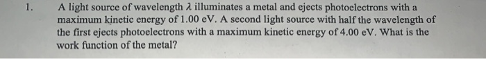 1.
A light source of wavelength λ illuminates a metal and ejects photoelectrons with a
maximum kinetic energy of 1.00 eV. A second light source with half the wavelength of
the first ejects photoelectrons with a maximum kinetic energy of 4.00 eV. What is the
work function of the metal?