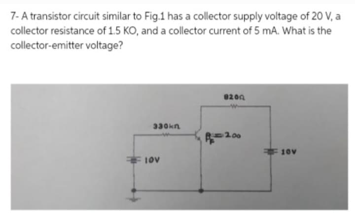 7- A transistor circuit similar to Fig.1 has a collector supply voltage of 20 V, a
collector resistance of 1.5 KO, and a collector current of 5 mA. What is the
collector-emitter voltage?
330kn
10V
8200
A=200
10v