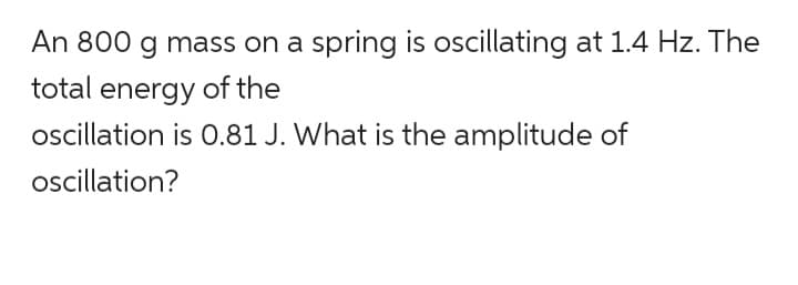 An 800 g mass on a spring is oscillating at 1.4 Hz. The
total energy of the
oscillation is 0.81 J. What is the amplitude of
oscillation?