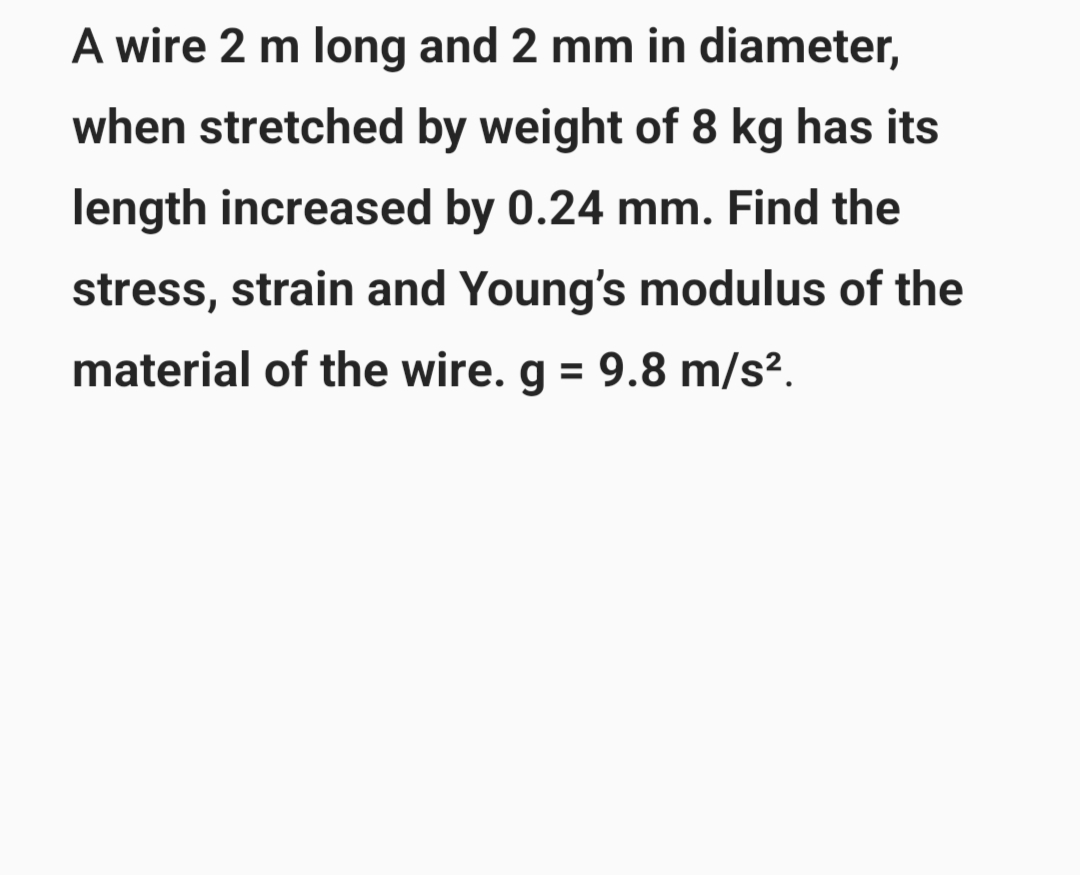 A wire 2 m long and 2 mm in diameter,
when stretched by weight of 8 kg has its
length increased by 0.24 mm. Find the
stress, strain and Young's modulus of the
material of the wire. g = 9.8 m/s².