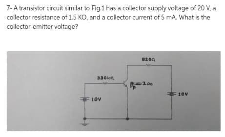 7- A transistor circuit similar to Fig.1 has a collector supply voltage of 20 V, a
collector resistance of 1.5 KO, and a collector current of 5 mA. What is the
collector-emitter voltage?
330kn
10V
8200
W
R200
10v