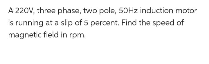 A 220V, three phase, two pole, 50Hz induction motor
is running at a slip of 5 percent. Find the speed of
magnetic field in rpm.
