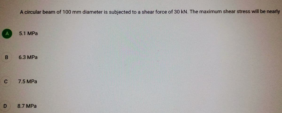 A
B
C
D
A circular beam of 100 mm diameter is subjected to a shear force of 30 kN. The maximum shear stress will be nearly
5.1 MPa
6.3 MPa
7.5 MPa
8.7 MPa