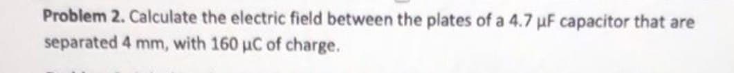 Problem 2. Calculate the electric field between the plates of a 4.7 uF capacitor that are
separated 4 mm, with 160 µC of charge.
