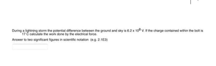 During a lightning storm the potential difference between the ground and sky is 6.2 x 108 V. If the charge contained within the bolt is
17 C calculate the work done by the electrical force.
Answer to two significant figures in scientific notation (e.g. 2.1E3)