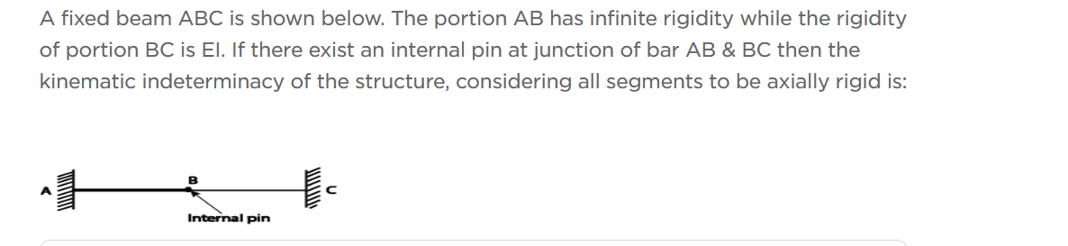 A fixed beam ABC is shown below. The portion AB has infinite rigidity while the rigidity
of portion BC is El. If there exist an internal pin at junction of bar AB & BC then the
kinematic indeterminacy of the structure, considering all segments to be axially rigid is:
Internal pin