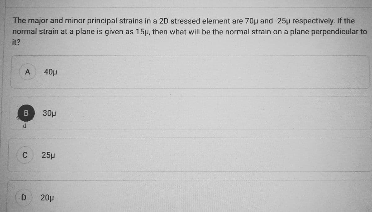 The major and minor principal strains in a 2D stressed element are 70μ and -25µ respectively. If the
normal strain at a plane is given as 15µ, then what will be the normal strain on a plane perpendicular to
it?
A
B
d
C
D
40μ
30μ
25μ
20μ