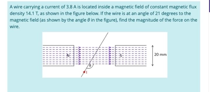 A wire carrying a current of 3.8 A is located inside a magnetic field of constant magnetic flux
density 14.1 T, as shown in the figure below. If the wire is at an angle of 21 degrees to the
magnetic field (as shown by the angle in the figure), find the magnitude of the force on the
wire.
20 mm