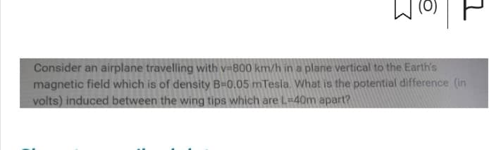 @
그
Consider an airplane travelling with v=800 km/h in a plane vertical to the Earth's
magnetic field which is of density B-0.05 mTesla. What is the potential difference (in
volts) induced between the wing tips which are L-40m apart?