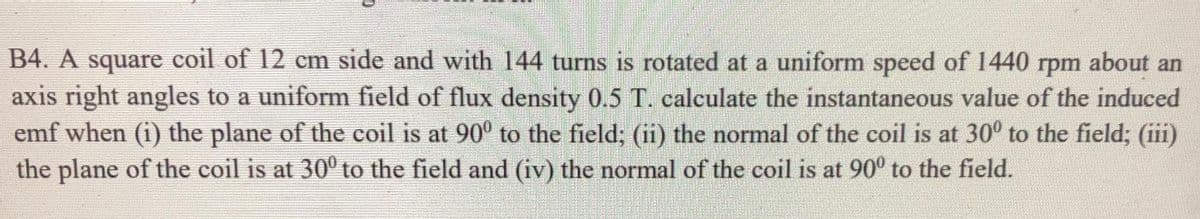 B4. A square coil of 12 cm side and with 144 turns is rotated at a uniform speed of 1440 rpm about an
axis right angles to a uniform field of flux density 0.5 T. calculate the instantaneous value of the induced
emf when (i) the plane of the coil is at 90° to the field; (ii) the normal of the coil is at 30° to the field; (iii)
the plane of the coil is at 30° to the field and (iv) the normal of the coil is at 90° to the field.