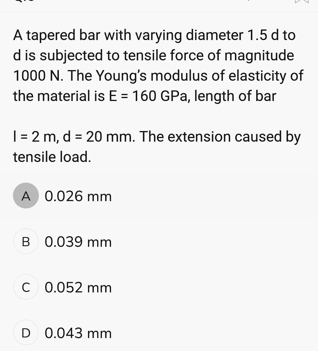 A tapered bar with varying diameter 1.5 d to
d is subjected to tensile force of magnitude
1000 N. The Young's modulus of elasticity of
the material is E = 160 GPa, length of bar
1 = 2 m, d = 20 mm. The extension caused by
tensile load.
A 0.026 mm
B
0.039 mm
C 0.052 mm
D 0.043 mm