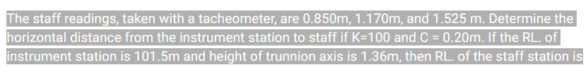 The staff readings, taken with a tacheometer, are 0.850m, 1.170m, and 1.525 m. Determine the
horizontal distance from the instrument station to staff if K=100 and C = 0.20m. If the RL. of
instrument station is 101.5m and height of trunnion axis is 1.36m, then RL. of the staff station is