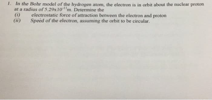 1. In the Bohr model of the hydrogen atom, the electron is in orbit about the nuclear proton
at a radius of 5.29x 10 m. Determine the
(ii)
electrostatic force of attraction between the electron and proton
Speed of the electron, assuming the orbit to be circular.