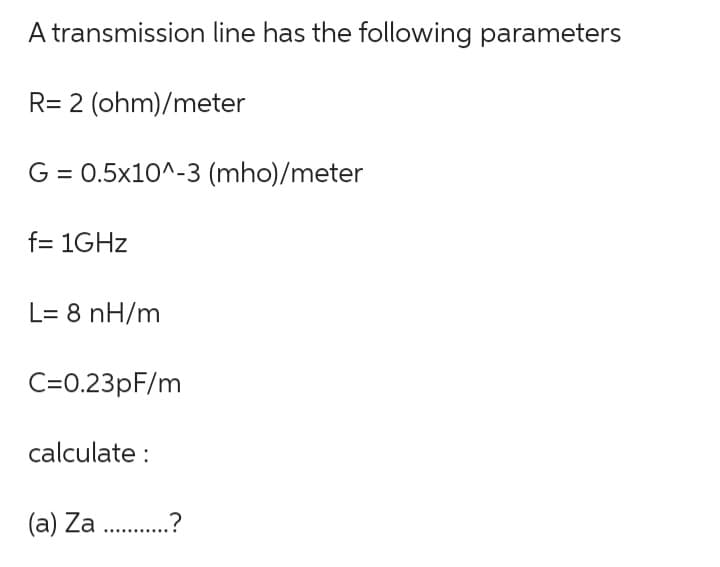 A transmission line has the following parameters
R= 2 (ohm)/meter
G = 0.5x10^-3 (mho)/meter
f= 1GHz
L= 8 nH/m
C=0.23pF/m
calculate :
(a) Za ...........?