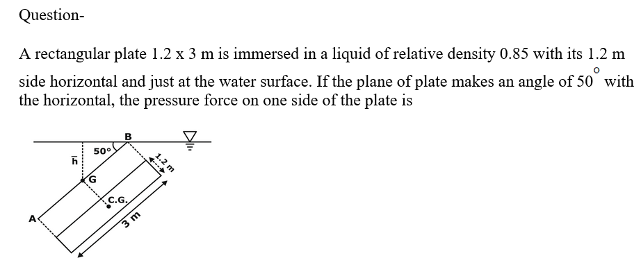 Question-
A rectangular plate 1.2 x 3 m is immersed in a liquid of relative density 0.85 with its 1.2 m
side horizontal and just at the water surface. If the plane of plate makes an angle of 50 with
the horizontal, the pressure force on one side of the plate is
IS
h
50°
B
C.G.
3 m
1.2 m
A