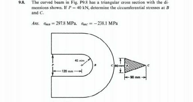 9.8.
The curved beam in Fig. P9.8 has a triangular cross section with the di-
mensions shown. If P = 40 kN, determine the circumferential stresses at B
and C.
Ans. Goon = 297.8 MPa. Gooc-238.1 MPa
120 mm
45 mm
RO
C 60 mm
L
90 mm-