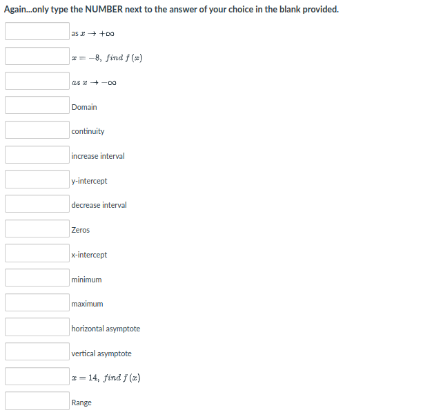 Again.only type the NUMBER next to the answer of your choice in the blank provided.
as + +00
x = -8, find f (x)
as e +-oO
Domain
continuity
increase interval
y-intercept
decrease interval
Zeros
x-intercept
minimum
maximum
horizontal asymptote
vertical asymptote
x = 14, find f (x)
Range
