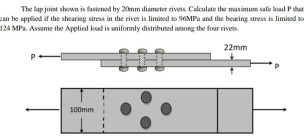 The lap joint shown is fastened by 20mm diameter rivets. Calculate the maximum safe load P that
can be applied if the shearing stress in the rivet is limited to 96MPA and the bearing stress is limited to
124 MPa. Assume the Applied load is uniformly distributed among the four rivets.
22mm
P
100mm
