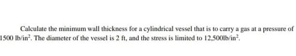 Calculate the minimum wall thickness for a cylindrical vessel that is to carry a gas at a pressure of
1500 lb/in. The diameter of the vessel is 2 ft, and the stress is limited to 12,500lb/in?.
