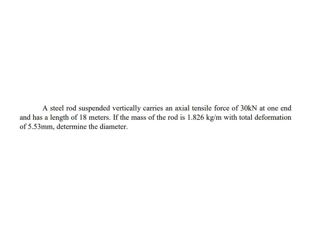 A steel rod suspended vertically carries an axial tensile force of 30kN at one end
and has a length of 18 meters. If the mass of the rod is 1.826 kg/m with total deformation
of 5.53mm, determine the diameter.
