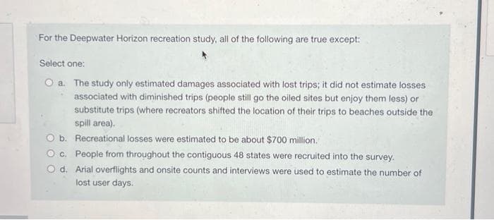 For the Deepwater Horizon recreation study, all of the following are true except:
Select one:
O a. The study only estimated damages associated with lost trips; it did not estimate losses
associated with diminished trips (people still go the oiled sites but enjoy them less) or
substitute trips (where recreators shifted the location of their trips to beaches outside the
spill area).
Recreational losses were estimated to be about $700 million.
O b.
O c.
People from throughout the contiguous 48 states were recruited into the survey.
O d. Arial overflights and onsite counts and interviews were used to estimate the number of
lost user days.