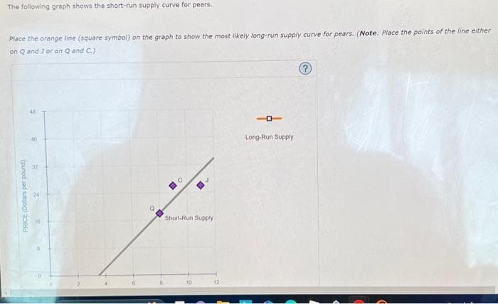 The following graph shows the short-run supply curve for pears.
Place the orange line (square symbol) on the graph to show the most likely long-run supply curve for pears. (Note: Place the points of the line either
on Q and 3 or on Q and C.)
9
PRICE (Dollars per pound)
2
A
32
o
D
Short-Run Supply
10
12
-
Long-Run Supply
?