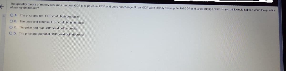 ←
The quantity theory of money assumes that real GDP is at potential GDP and does not change. If real GDP were initially above potential GDP and could change, what do you think would happen when the quantity
of money decreases?
▲
OA. The price and real GDP could both decrease
OB. The price and potential GDP could both increase
OC. The price and real GDP could both increase
OD. The price and potential GDP could both decrease