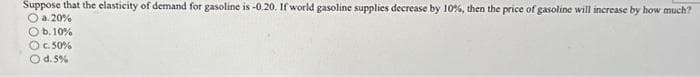 Suppose that the elasticity of demand for gasoline is -0.20. If world gasoline supplies decrease by 10%, then the price of gasoline will increase by how much?
a. 20%
Ob. 10%
Ⓒc. 50%
O d.5%