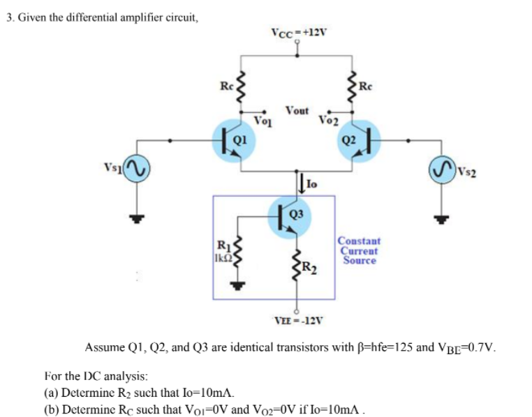 3. Given the differential amplifier circuit,
Vcc=+12V
Rc
Vo
Vout
Vo2
Q1
Q2
Vs1
Vs2
lo
Q3
R1S
Ika
Constant
Current
Source
VEE = -12V
Assume Q1, Q2, and Q3 are identical transistors with ß=hfe=125 and VBE=0.7V.
For the DC analysis:
(a) Determine R2 such that Io=10mA.
(b) Determine RC such that Voi=0V and Vo2=0V if lo=10mA .
